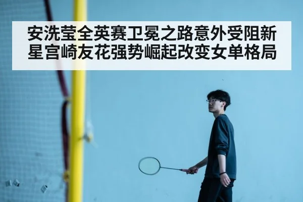 安洗莹全英赛卫冕之路意外受阻新星宫崎友花强势崛起改变女单格局