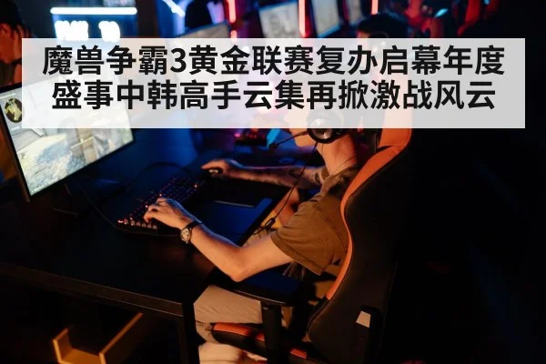 魔兽争霸3黄金联赛复办启幕年度盛事中韩高手云集再掀激战风云