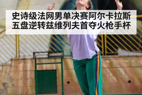 史诗级法网男单决赛阿尔卡拉斯五盘逆转兹维列夫首夺火枪手杯
